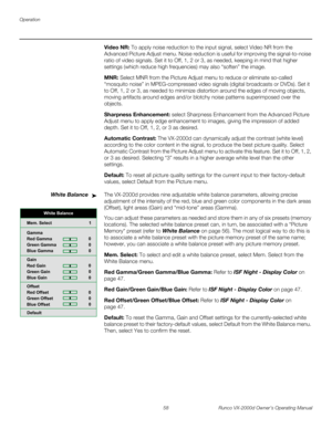Page 70Operation
58 Runco VX-2000d Owner’s Operating Manual
PREL
IMINARY
Video NR: To apply noise reduction to the input signal, select Video NR from the 
Advanced Picture Adjust menu. Noise reduction is useful for improving the signal-to-noise 
ratio of video signals. Set it to Off, 1, 2 or 3, as needed, keeping in mind that higher 
settings (which reduce high frequencies) may also “soften” the image.
MNR: Select MNR from the Picture Adjust menu to reduce or eliminate so-called 
“mosquito noise” in...
