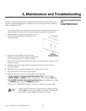 Page 73Runco VX-2000d Owner’s Operating Manual 61 
PREL
IMINARY
5.1 
Lamp Replacement
The lamp should be replaced when it reaches the end of its life (typically 2000 hours), or 
sooner if a noticeable degradation in brightness occurs. Contact your Runco dealer to 
obtain a replacement lamp.
1. Turn off the projector and unplug the power cord. Allow the projector to cool down for 
approximately 45 minutes prior to removing the lamp assembly for replacement.
2. Using a Phillips screwdriver, loosen the two Lamp...