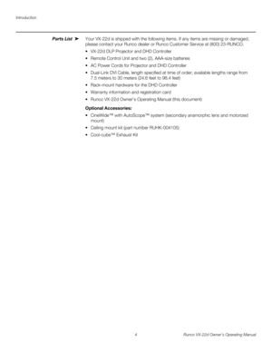 Page 16Introduction
4 Runco VX-22d Owner’s Operating Manual
PREL
IMINARY
Parts List Your VX-22d is shipped with the following items. If any items are missing or damaged, 
please contact your Runco dealer or Runco Customer Service at (800) 23-RUNCO. 
 VX-22d DLP Projector and DHD Controller
 Remote Control Unit and two (2), AAA-size batteries
 AC Power Cords for Projector and DHD Controller
 Dual-Link DVI Cable, length specified at time of order; available lengths range from 
7.5
 meters to 30 meters (24.6 feet...