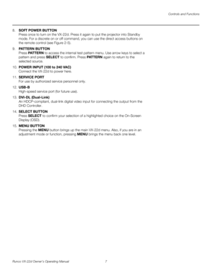 Page 19Controls and Functions
Runco VX-22d Owner’s Operating Manual 7 
PREL
IMINARY
8.SOFT POWER BUTTON 
Press once to turn on the VX-22d. Press it again to put the projector into Standby 
mode. For a discrete on or off command, you can use the direct access buttons on 
the remote control (see 
Figure 2-5).
9.PATTERN BUTTON 
Press PAT T E R N to access the internal test pattern menu. Use arrow keys to select a 
pattern and press SELECT to confirm. Press PATTERN again to return to the 
selected source. 
10.POWER...