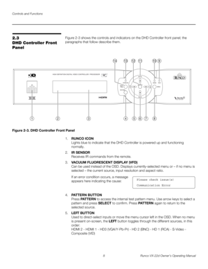 Page 20Controls and Functions
8 Runco VX-22d Owner’s Operating Manual
PREL
IMINARY
2.3 
DHD Controller Front 
Panel
Figure 2-3 shows the controls and indicators on the DHD Controller front panel; the 
paragraphs that follow describe them. 
Figure 2-3. DHD Controller Front Panel
1.RUNCO ICON 
Lights blue to indicate that the DHD Controller is powered up and functioning 
normally. 
2.IR SENSOR 
Receives IR commands from the remote. 
3.VACUUM FLUORESCENT DISPLAY (VFD) 
Can be used instead of the OSD. Displays...