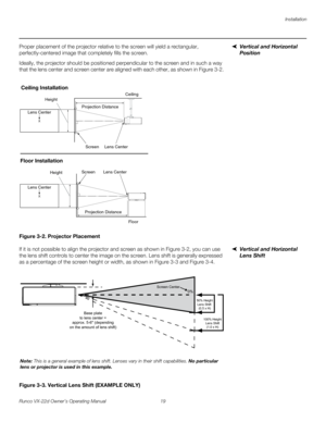 Page 31Installation
Runco VX-22d Owner’s Operating Manual 19 
PREL
IMINARY
Vertical and Horizontal 
Position 
Proper placement of the projector relative to the screen will yield a rectangular, 
perfectly-centered image that completely fills the screen.
Ideally, the projector should be positioned perpendicular to the screen and in such a way 
that the lens center and screen center are aligned with each other, as shown in 
Figure 3-2.
Figure 3-2. Projector Placement
Vertical and Horizontal 
Lens Shift
If it is...