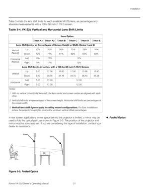 Page 33Installation
Runco VX-22d Owner’s Operating Manual 21 
PREL
IMINARY
Table 3-4 lists the lens shift limits for each available VX-22d lens, as percentages and 
absolute measurements with a 100 x 56 inch (1.78:1) screen.  
Folded OpticsIn rear screen applications where space behind the projector is limited, a mirror may be 
used to fold the optical path, as shown in 
Figure 3-5. The position of the projector and 
mirror must be accurately set. If you are considering this type of installation, contact your...