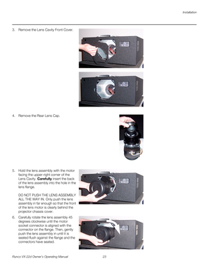 Page 35Installation
Runco VX-22d Owner’s Operating Manual 23 
PREL
IMINARY
3. Remove the Lens Cavity Front Cover.   
 
 
 
 
 
 
 
 
 
 
 
 
 
 
 
 
 
4. Remove the Rear Lens Cap.  
 
 
 
 
 
 
 
 
 
 
 
5. Hold the lens assembly with the motor 
facing the upper-right corner of the 
Lens Cavity. Carefully insert the back 
of the lens assembly into the hole in the 
lens flange. 
 
 
DO NOT PUSH THE LENS ASSEMBLY 
ALL THE WAY IN. Only push the lens 
assembly in far enough so that the front 
of the lens motor is...