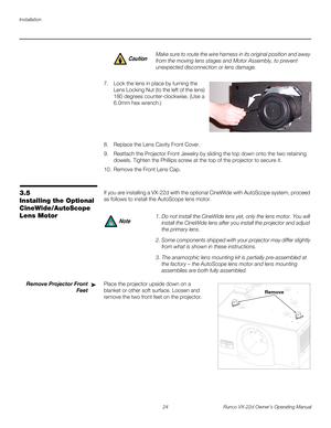 Page 36Installation
24 Runco VX-22d Owner’s Operating Manual
PREL
IMINARY
7. Lock the lens in place by turning the 
Lens Locking Nut (to the left of the lens) 
180 degrees counter-clockwise. (Use a 
6.0mm hex wrench.) 
 
 
 
 
 
8. Replace the Lens Cavity Front Cover.
9. Reattach the Projector Front Jewelry by sliding the top down onto the two retaining 
dowels. Tighten the Phillips screw at the top of the projector to secure it. 
10. Remove the Front Lens Cap. 
3.5 
Installing the Optional 
CineWide/AutoScope...