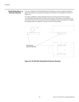 Page 38Installation
26 Runco VX-22d Owner’s Operating Manual
PREL
IMINARY
Install Ceiling Mount 
Extension Brackets 
If you are installing a VX-22d/CineWide with AutoScope, use the supplied hardware to 
attach the ceiling mount extension brackets to the bottom of the projector as shown in 
Figure 3-6. 
For ceiling installations, these brackets bring the mounting points for the projector 
mounting plate (included with the ceiling mount kit) from the bottom of the projector up 
and around the lens motor housing....