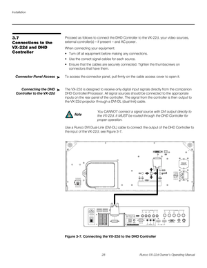 Page 40Installation
28 Runco VX-22d Owner’s Operating Manual
PREL
IMINARY
3.7 
Connections to the 
VX-22d and DHD 
Controller 
Proceed as follows to connect the DHD Controller to the VX-22d, your video sources, 
external controller(s) – if present – and AC power.
When connecting your equipment:
 Turn off all equipment before making any connections.
 Use the correct signal cables for each source.
 Ensure that the cables are securely connected. Tighten the thumbscrews on 
connectors that have them.
Connector...