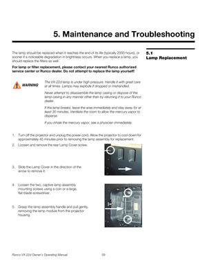 Page 71Runco VX-22d Owner’s Operating Manual 59 
PREL
IMINARY
5.1 
Lamp Replacement
The lamp should be replaced when it reaches the end of its life (typically 2000 hours), or 
sooner if a noticeable degradation in brightness occurs. When you replace a lamp, you 
should replace the filters as well. 
For lamp or filter replacement, please contact your nearest Runco authorized 
service center or Runco dealer. Do not attempt to replace the lamp yourself!
1. Turn off the projector and unplug the power cord. Allow...