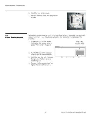 Page 72Maintenance and Troubleshooting
60 Runco VX-22d Owner’s Operating Manual
PREL
IMINARY
6. Install the new lamp module. 
7. Replace the lamp cover and re-tighten all 
screws.
5.2 
Filter Replacement
Whenever you replace the lamp – or more often if the projector is installed in an extremely 
dusty environment – you should also replace the filter located at the right side of the 
projector.
1. Loosen the four captive screws 
holding the filter access panel in 
place. Then, remove the panel.
 
 
 
2. Pull the...