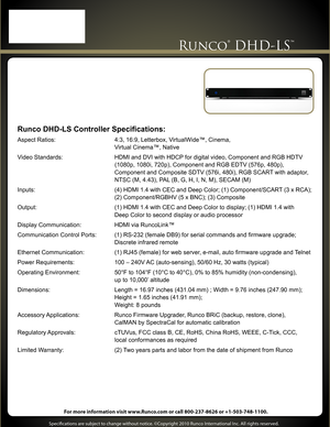 Page 2 
Runco® DHD-LS™
Runco DHD-LS Controller Specifications:
Aspect Ratios:  4:3, 16:9, Letterbox, VirtualWide™, Cinema,  
 Virtual Cinema™, Native
Video Standards:  HDMI and DVI with HDCP for digital video, Component and RGB HDTV    
                                                           (1080p, 1080\
i, 720p), Component and RGB EDTV (576p, 480p),  
 Component and Composite SDTV (576i, 480i), RGB SCART with adaptor, 
  NTSC (M, 4.43), PAL (B, G, H, I, N, M), SECAM (M) 
Inputs:  (4) HDMI 1.4 with CEC and...