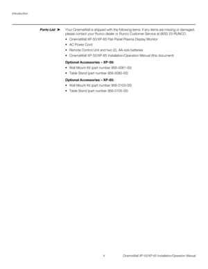 Page 18Introduction
4 CinemaWall XP-50/XP-65 Installation/Operation Manual
PREL
IMINARY
Parts List Your CinemaWall is shipped with the following items. If any items are missing or damaged, 
please contact your Runco dealer or Runco Customer Service at (800) 23-RUNCO.
 CinemaWall XP-50/XP-65 Flat-Panel Plasma Display Monitor
 AC Power Cord
 Remote Control Unit and two (2), AA-size batteries 
 CinemaWall XP-50/XP-65 Installation/Operation Manual (this document)
Optional Accessories – XP-50: 
 Wall Mount Kit (part...