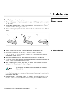Page 25CinemaWall XP-50/XP-65 Installation/Operation Manual 11 
PREL
IMINARY
3.1 
Remote Control
To install batteries in the remote control: 
1. Press on the tab on the battery compartment cover and lift the cover in the direction 
of the arrow. 
2. Insert the included batteries. Ensure that the polarities correctly match the  and  
markings inside the battery compartment.
3. Close the battery compartment cover and press the tab on the cover until it clicks in 
place.
 
Notes on Batteries When installing...