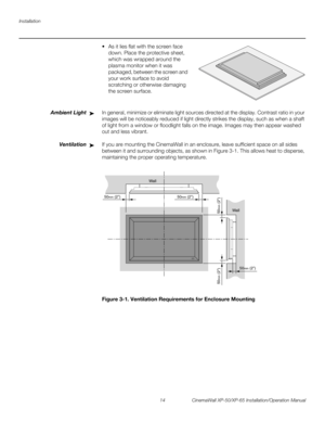 Page 28Installation
14 CinemaWall XP-50/XP-65 Installation/Operation Manual
PREL
IMINARY
 As it lies flat with the screen face 
down. Place the protective sheet, 
which was wrapped around the 
plasma monitor when it was 
packaged, between the screen and 
your work surface to avoid 
scratching or otherwise damaging 
the screen surface. 
Ambient LightIn general, minimize or eliminate light sources directed at the display. Contrast ratio in your 
images will be noticeably reduced if light directly strikes the...