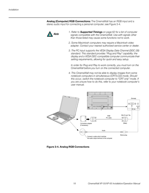 Page 32Installation
18 CinemaWall XP-50/XP-65 Installation/Operation Manual
PREL
IMINARY
Analog (Computer) RGB Connections: The CinemaWall has an RGB input and a 
stereo audio input for connecting a personal computer; see 
Figure 3-4. 
Figure 3-4. Analog RGB Connections
1. Refer to Supported Timings on page 62 for a list of computer 
signals compatible with the CinemaWall. Use with signals other 
than those listed may cause some functions not to work.
2. Some Macintosh computers may require a Macintosh video...