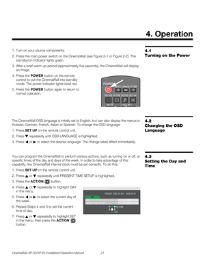 Page 35CinemaWall XP-50/XP-65 Installation/Operation Manual 21 
PREL
IMINARY
4.1 
Turning on the Power
1. Turn on your source components.
2. Press the main power switch on the CinemaWall (see Figure 2-1 or Figure 2-2). The 
standby/on indicator lights green.
3. After a brief warm-up period (approximately five seconds), the CinemaWall will display 
an image.
4. Press the POWER button on the remote 
control to put the CinemaWall into standby 
mode. The power indicator lights solid red. 
5. Press the POWER button...