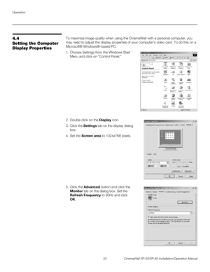 Page 36Operation
22 CinemaWall XP-50/XP-65 Installation/Operation Manual
PREL
IMINARY
4.4 
Setting the Computer 
Display Properties
To maximize image quality when using the CinemaWall with a personal computer, you 
may need to adjust the display properties of your computer’s video card. To do this on a 
Microsoft® Windows®-based PC: 
1. Choose Settings from the Windows Start 
Menu and click on “Control Panel.” 
  
 
 
 
 
 
 
 
 
 
 
 
 
 
2. Double click on the Display icon.
3. Click the Settings tab on the...