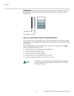 Page 46Operation
32 CinemaWall XP-50/XP-65 Installation/Operation Manual
PREL
IMINARY
BRIGHTNESS: On your external test pattern source, select a PLUGE pattern. (PLUGE is 
an acronym for “Picture Line-Up Generation Equipment.”) 
Figure 4-3 shows a typical 
PLUGE pattern.
Figure 4-3. Typical PLUGE Pattern for Adjusting Brightness
PLUGE patterns vary but generally consist of some combination of black, white and gray 
areas against a black background. The example above includes two vertical bars and four 
shaded...