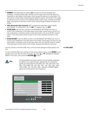 Page 49Operation
CinemaWall XP-50/XP-65 Installation/Operation Manual 35 
PREL
IMINARY
GAMMA: The default gamma setting (2.2) is correct for almost all signals and 
conditions. If excess ambient light washes out the image and it becomes difficult or 
impossible to see details in dark areas, lower the gamma setting to compensate. This 
will improve contrast while maintaining good details for blacks. Conversely, if the image 
is washed out and unnatural, with excessive detail in black areas, increase the setting....