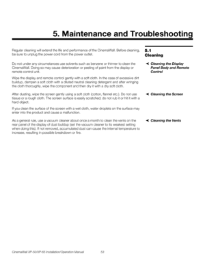 Page 67CinemaWall XP-50/XP-65 Installation/Operation Manual 53 
PREL
IMINARY
5.1 
Cleaning
Regular cleaning will extend the life and performance of the CinemaWall. Before cleaning, 
be sure to unplug the power cord from the power outlet.
Cleaning the Display 
Panel Body and Remote 
Control
Do not under any circumstances use solvents such as benzene or thinner to clean the 
CinemaWall. Doing so may cause deterioration or peeling of paint from the display or 
remote control unit.
Wipe the display and remote...