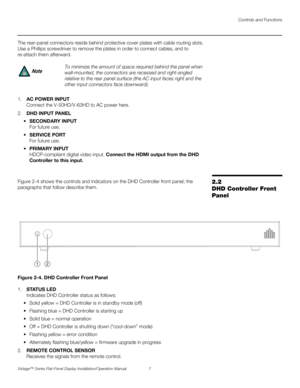 Page 21Controls and Functions
Vistage™ Series Flat-Panel Display Installation/Operation Manual 7 
PREL
IMINARY
The rear-panel connectors reside behind protective cover plates with cable routing slots. 
Use a Phillips screwdriver to remove the plates in order to connect cables, and to 
re-attach them afterward. 
 
1.AC POWER INPUT
Connect the V-50HD/V-63HD to AC power here. 
2.DHD INPUT PANEL
SECONDARY INPUT
For future use.
SERVICE PORT
For future use.
PRIMARY INPUT
HDCP-compliant digital video input. Connect...