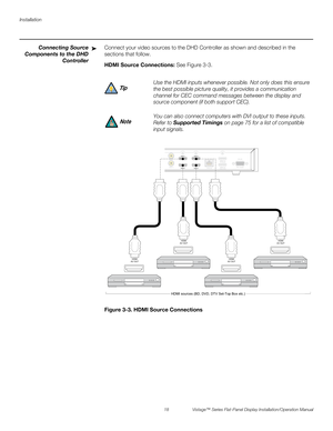 Page 32Installation
18 Vistage™ Series Flat-Panel Display Installation/Operation Manual
PREL
IMINARY
Connecting Source
Components to the DHD
ControllerConnect your video sources to the DHD Controller as shown and described in the 
sections that follow. 
HDMI Source Connections: See Figure 3-3. 
Figure 3-3. HDMI Source Connections➤
Use the HDMI inputs whenever possible. Not only does this ensure 
the best possible picture quality, it provides a communication 
channel for CEC command messages between the display...