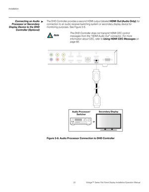 Page 36Installation
22 Vistage™ Series Flat-Panel Display Installation/Operation Manual
PREL
IMINARY
Connecting an Audio
Processor or Secondary
Display Device to the DHD
Controller (Optional)The DHD Controller provides a second HDMI output (labeled HDMI Out (Audio Only)) for 
connection to an audio receiver/switching system or secondary display device for 
monitoring purposes. See Figure 3-8. 
Figure 3-8. Audio Processor Connection to DHD Controller➤
The DHD Controller does not transmit HDMI CEC control...