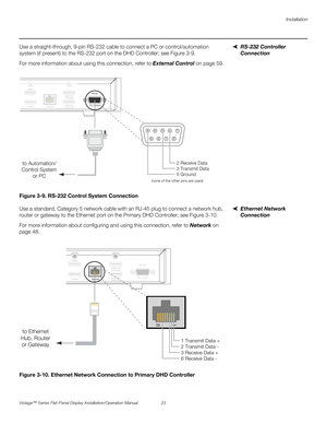 Page 37Installation
Vistage™ Series Flat-Panel Display Installation/Operation Manual 23 
PREL
IMINARY
RS-232 Controller 
Connection Use a straight-through, 9-pin RS-232 cable to connect a PC or control/automation 
system (if present) to the RS-232 port on the DHD Controller; see Figure 3-9. 
For more information about using this connection, refer to External Control on page 59.
Figure 3-9. RS-232 Control System Connection
Ethernet Network 
Connection Use a standard, Category 5 network cable with an RJ-45 plug...