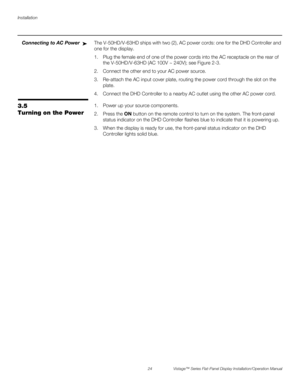 Page 38Installation
24 Vistage™ Series Flat-Panel Display Installation/Operation Manual
PREL
IMINARY
Connecting to AC PowerThe V-50HD/V-63HD ships with two (2), AC power cords: one for the DHD Controller and 
one for the display.
1. Plug the female end of one of the power cords into the AC receptacle on the rear of 
the V-50HD/V-63HD (AC 100V ~ 240V); see Figure 2-3. 
2. Connect the other end to your AC power source. 
3. Re-attach the AC input cover plate, routing the power cord through the slot on the 
plate....