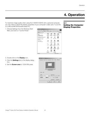 Page 39Operation
Vistage™ Series Flat-Panel Display Installation/Operation Manual 25 
PREL
IMINARY
4.1 
Setting the Computer 
Display PropertiesTo maximize image quality when using the V-50HD/V-63HD with a personal computer, 
you may need to adjust the display properties of your computer’s video card. To do this 
on a Microsoft® Windows®-based PC: 
1. Choose Settings from the Windows Start 
Menu and click on “Control Panel.”  
2. Double click on the Display icon.
3. Click the Settings tab on the display dialog...