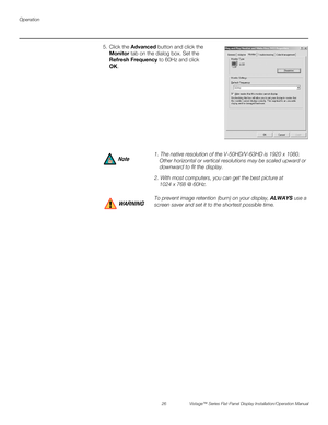 Page 40Operation
26 Vistage™ Series Flat-Panel Display Installation/Operation Manual
PREL
IMINARY
5. Click the Advanced button and click the 
Monitor tab on the dialog box. Set the 
Refresh Frequency to 60Hz and click 
OK.
1. The native resolution of the V-50HD/V-63HD is 1920 x 1080. 
Other horizontal or vertical resolutions may be scaled upward or 
downward to fit the display.
2. With most computers, you can get the best picture at 
1024 x 768 @ 60Hz.
To prevent image retention (burn) on your display, ALWAYS...