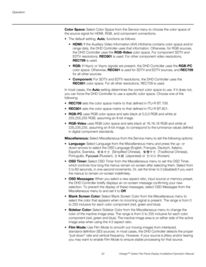 Page 66Operation
52 Vistage™ Series Flat-Panel Display Installation/Operation Manual
PREL
IMINARY
Color Space: Select Color Space from the Service menu to choose the color space of 
the source signal for HDMI, RGB, and component connections.
 The default setting, Auto, functions as follows:
HDMI: If the Auxiliary Video Information (AVI) infoframe contains color space and/or 
range data, the DHD Controller uses that information. Otherwise, for RGB sources, 
the DHD Controller uses the RGB-Video color space. For...