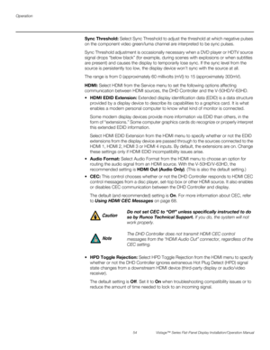 Page 68Operation
54 Vistage™ Series Flat-Panel Display Installation/Operation Manual
PREL
IMINARY
Sync Threshold: Select Sync Threshold to adjust the threshold at which negative pulses 
on the component video green/luma channel are interpreted to be sync pulses.
Sync Threshold adjustment is occasionally necessary when a DVD player or HDTV source 
signal drops “below black” (for example, during scenes with explosions or when subtitles 
are present) and causes the display to temporarily lose sync. If the sync...