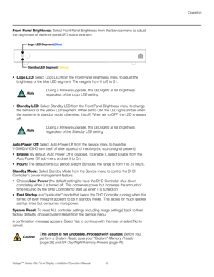 Page 69Operation
Vistage™ Series Flat-Panel Display Installation/Operation Manual 55 
PREL
IMINARY
Front Panel Brightness: Select Front Panel Brightness from the Service menu to adjust 
the brightness of the front-panel LED status indicator.
 Logo LED: Select Logo LED from the Front Panel Brightness menu to adjust the 
brightness of the blue LED segment. The range is from 0 (off) to 31. 
Standby LED: Select Standby LED from the Front Panel Brightness menu to change 
the behavior of the yellow LED segment. When...