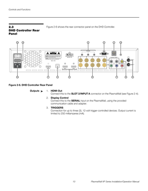 Page 26Controls and Functions
10 PlasmaWall XP Series Installation/Operation Manual
PREL
IMINARY
2.3 
DHD Controller Rear 
Panel
Figure 2-6 shows the rear connector panel on the DHD Controller.
Figure 2-6. DHD Controller Rear Panel
Outputs1.HDMI Out 
Connect this to the SLOT 2/INPUT A connector on the PlasmaWall (see Figure 2-4). 
2.Display Control 
Connect this to the SERIAL input on the PlasmaWall, using the provided 
communication cable and adapter. 
3.TRIGGERS  
Connection for up to three (3), 12-volt...