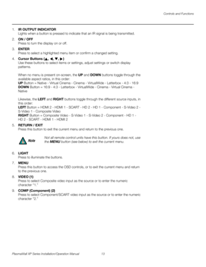 Page 29Controls and Functions
PlasmaWall XP Series Installation/Operation Manual 13 
PREL
IMINARY
1.IR OUTPUT INDICATOR 
Lights when a button is pressed to indicate that an IR signal is being transmitted.
2.ON / OFF 
Press to turn the display on or off.
3.ENTER 
Press to select a highlighted menu item or confirm a changed setting.
4.Cursor Buttons (, , , )  
Use these buttons to select items or settings, adjust settings or switch display 
patterns.
 
 
When no menu is present on-screen, the UP and DOWN buttons...