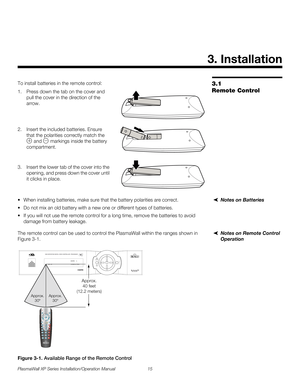 Page 31PlasmaWall XP Series Installation/Operation Manual 15 
PREL
IMINARY
3.1 
Remote Control
To install batteries in the remote control: 
1. Press down the tab on the cover and 
pull the cover in the direction of the 
arrow. 
 
 
 
2. Insert the included batteries. Ensure 
that the polarities correctly match the 
 and  markings inside the battery 
compartment. 
 
3. Insert the lower tab of the cover into the 
opening, and press down the cover until 
it clicks in place.
Notes on Batteries When installing...