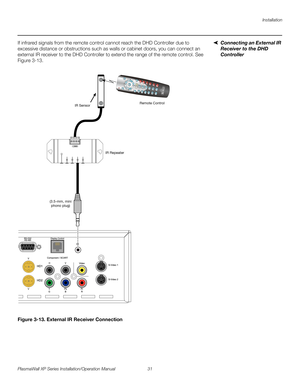 Page 47Installation
PlasmaWall XP Series Installation/Operation Manual 31 
PREL
IMINARY
Connecting an External IR 
Receiver to the DHD 
Controller
If infrared signals from the remote control cannot reach the DHD Controller due to 
excessive distance or obstructions such as walls or cabinet doors, you can connect an 
external IR receiver to the DHD Controller to extend the range of the remote control. See 
Figure 3-13. 
Figure 3-13. External IR Receiver Connection
CUST1CUST
2SVC HDMI
1HDMI
2EXITRETURN
16 : 9
4 :...