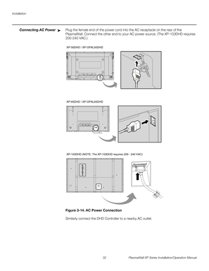 Page 48Installation
32 PlasmaWall XP Series Installation/Operation Manual
PREL
IMINARY
Connecting AC PowerPlug the female end of the power cord into the AC receptacle on the rear of the 
PlasmaWall. Connect the other end to your AC power source. (The XP-103DHD requires 
200-240
 VAC.)  
Figure 3-14. AC Power Connection
Similarly connect the DHD Controller to a nearby AC outlet.
➤
XP-50DHD / XP-OPAL50DHD
XP-65DHD / XP-OPAL65DHD
XP-103DHD (NOTE: The XP-103DHD requires 200 - 240 VAC) 