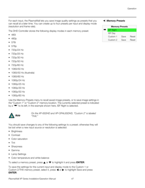 Page 63Operation
PlasmaWall XP Series Installation/Operation Manual 47 
PREL
IMINARY
Memory Presets For each input, the PlasmaWall lets you save image quality settings as presets that you 
can recall at a later time. You can create up to four presets per input and display mode 
(resolution and frame rate). 
The DHD Controller stores the following display modes in each memory preset:
 480i
 480p
 576i
 576p
 720p/24 Hz
 720p/25 Hz
 720p/30 Hz
 720p/50 Hz
 720p/60 Hz
 1080i/50 Hz
 1080i/50 Hz...