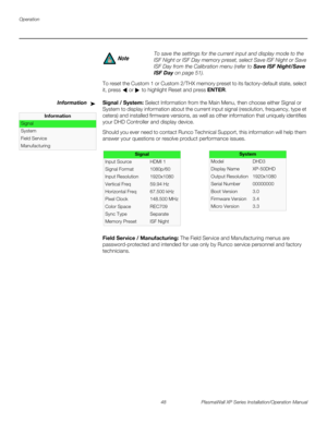 Page 64Operation
48 PlasmaWall XP Series Installation/Operation Manual
PREL
IMINARY
To reset the Custom 1 or Custom 2/THX memory preset to its factory-default state, select 
it, press 
 or  to highlight Reset and press ENTER.
InformationSignal / System: Select Information from the Main Menu, then choose either Signal or 
System to display information about the current input signal (resolution, frequency, type et 
cetera) and installed firmware versions, as well as other information that uniquely identifies...