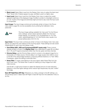 Page 67Operation
PlasmaWall XP Series Installation/Operation Manual 51 
PREL
IMINARY
Black Level: Select Black Level from the Display Color menu to adjust the black level 
“floor” (lower limit). If blacks appear too gray, set Black Level to a higher value.
Input Level: Select Input Level from the Display Color menu to adjust the overall, 
apparent brightness of the displayed image. Its effect is similar to a backlight control on 
an LCD. If parts of the image are extremely bright and hard to see, lower the...