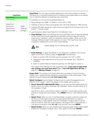 Page 68Operation
52 PlasmaWall XP Series Installation/Operation Manual
PREL
IMINARY
Copy/Paste: You can copy and paste settings from one memory location to another. 
This gives you a convenient starting point for creating a new preset based on an existing 
one, to make the calibration process less time-consuming. 
For example, you can use the Copy/Paste feature to:
 Apply settings from HDMI 1 to HDMI 2, or from HD1 to HD2.
 Calibrate an input for 720p source signals, then use those settings for 1080i...