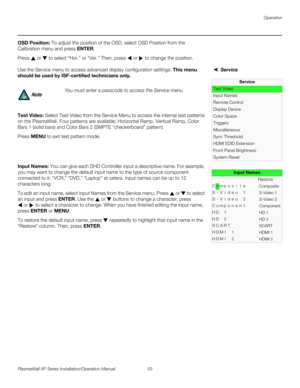 Page 69Operation
PlasmaWall XP Series Installation/Operation Manual 53 
PREL
IMINARY
OSD Position: To adjust the position of the OSD, select OSD Position from the 
Calibration menu and press ENTER. 
Press  or  to select “Hor.” or “Ver.” Then, press  or  to change the position. 
ServiceUse the Service menu to access advanced display configuration settings. This menu 
should be used by ISF-certified technicians only.
Test Video: Select Test Video from the Service Menu to access the internal test patterns 
on the...