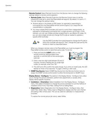 Page 70Operation
54 PlasmaWall XP Series Installation/Operation Manual
PREL
IMINARY
Remote Control: Select Remote Control from the Service menu to change the following 
settings related to remote control operation.
Remote Code: Select Remote Code from the Remote Control menu to set the 
infrared (IR) code set to which the PlasmaWall will respond. By default, it is set to 17. 
You can change this setting if either:
 Another device in the theater (a DVD player, for example) is responding to 
commands from the...