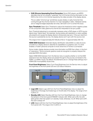 Page 72Operation
56 PlasmaWall XP Series Installation/Operation Manual
PREL
IMINARY
CUE (Chroma Upsampling Error) Correction: Some DVD players use MPEG 
decoders that do not correctly “upsample” the 4:2:0 format chroma information on the 
DVD to the 4:2:2 or 4:4:4 format required by the video encoder of the display device.
This so-called “chroma bug” sometimes causes streaky or spiky horizontal lines 
running through the chroma channel. It is most noticeable in static, interlaced scenes 
and on diagonal edges...