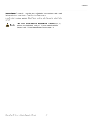 Page 73Operation
PlasmaWall XP Series Installation/Operation Manual 57 
PREL
IMINARY
System Reset: To reset ALL controller settings (including image settings) back to their 
factory defaults, choose System Reset from the Service menu. 
A confirmation message appears. Select Yes to continue with the reset or select No to 
cancel. 
 
 
This action is not undoable. Proceed with caution! Before you 
perform a System Reset, save your “Custom” Memory Presets 
(
page 47) and ISF Day/Night Memory Presets (page 51)....