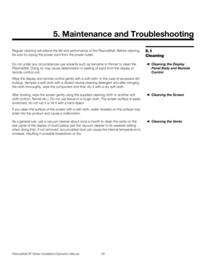 Page 75PlasmaWall XP Series Installation/Operation Manual 59 
PREL
IMINARY
5.1 
Cleaning
Regular cleaning will extend the life and performance of the PlasmaWall. Before cleaning, 
be sure to unplug the power cord from the power outlet.
Cleaning the Display 
Panel Body and Remote 
Control
Do not under any circumstances use solvents such as benzene or thinner to clean the 
PlasmaWall. Doing so may cause deterioration or peeling of paint from the display or 
remote control unit.
Wipe the display and remote control...