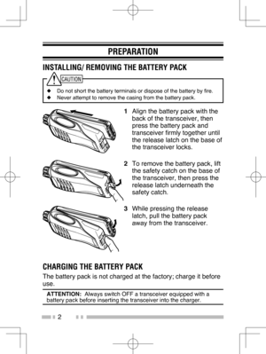 Page 11
2
PREPARATION
INSTALLING/ REMOVING THE BATTERY PACK
◆  Do not short the battery terminals or dispose of the battery by fire.
◆   Never attempt to remove the casing from the battery pack.
1  Align the battery pack with the 
back of the transceiver, then 
press the battery pack and 
transceiver firmly together until 
the release latch on the base of 
the transceiver locks.
2   To remove the battery pack, lift 
the safety catch on the base of 
the transceiver, then press the 
release latch underneath the...