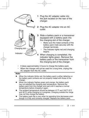 Page 12
3
Charging slot Indicator
1   Plug the AC adapter cable into 
the jack located on the rear of the 
charger.
2   Plug the AC adapter into an AC 
outlet.
3   Slide a battery pack or a transceiver 
equipped with a battery pack into 
the charging slot of the charger.
•  Make sure the metal contacts of the 
battery pack mate securely with the 
charger terminals.
•  The indicator lights red and charging  begins.
4  When charging is completed, the 
indicator lights green. Remove the 
battery pack or the...