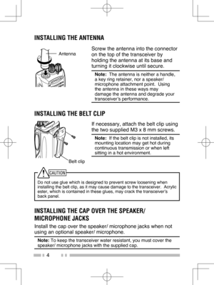 Page 13
4
INSTALLING THE CAP OVER THE SPEAKER/ 
MICROPHONE JACKS
Install the cap over the speaker/ microphone jacks when not 
using an optional speaker/ microphone.
Note: To keep the transceiver water resistant, you must cover the 
speaker/ microphone jacks with the supplied cap.
INSTALLING THE ANTENNA
Screw the antenna into the connector 
on the top of the transceiver by 
holding the antenna at its base and 
turning it clockwise until secure.
Note:   The antenna is neither a handle, 
a key ring retainer, nor a...